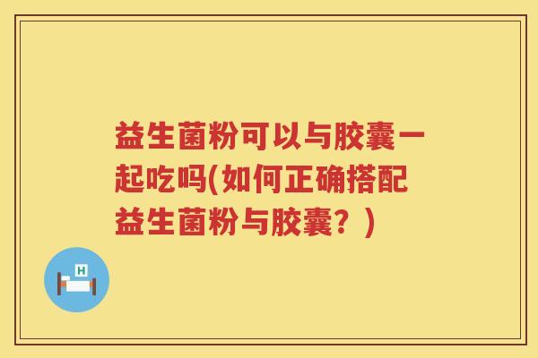 益生菌粉可以与胶囊一起吃吗(如何正确搭配益生菌粉与胶囊？)