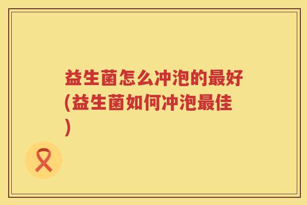 益生菌怎么冲泡的最好(益生菌如何冲泡最佳)
