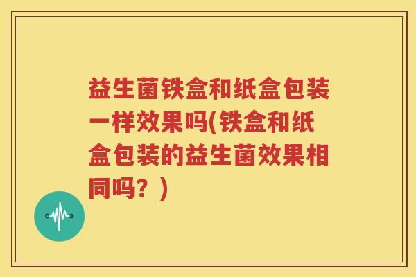 益生菌铁盒和纸盒包装一样效果吗(铁盒和纸盒包装的益生菌效果相同吗？)