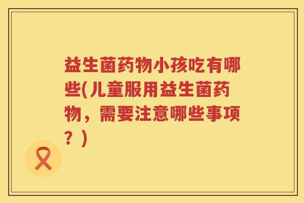 益生菌药物小孩吃有哪些(儿童服用益生菌药物，需要注意哪些事项？)