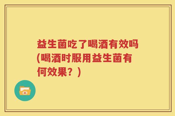 益生菌吃了喝酒有效吗(喝酒时服用益生菌有何效果？)