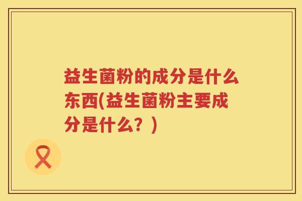益生菌粉的成分是什么东西(益生菌粉主要成分是什么？)