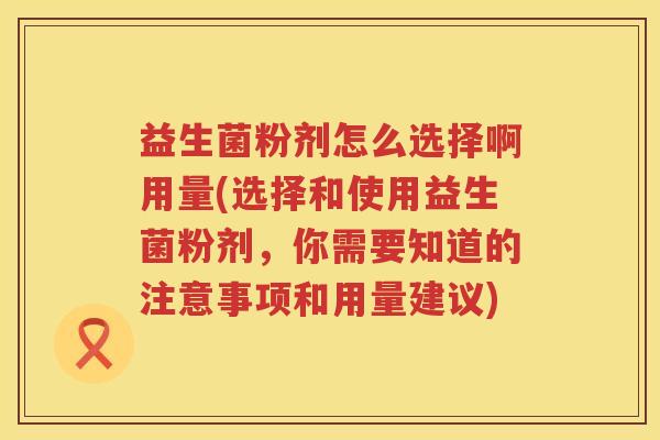 益生菌粉剂怎么选择啊用量(选择和使用益生菌粉剂，你需要知道的注意事项和用量建议)