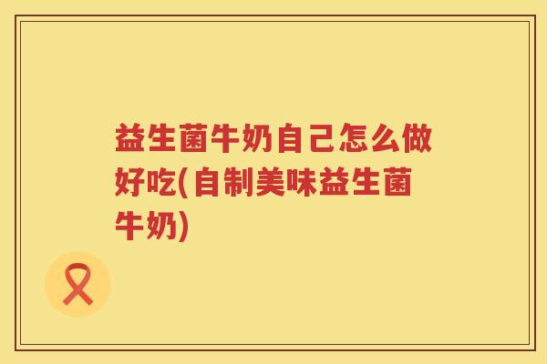益生菌牛奶自己怎么做好吃(自制美味益生菌牛奶)