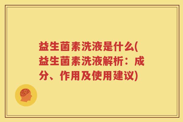 益生菌素洗液是什么(益生菌素洗液解析：成分、作用及使用建议)