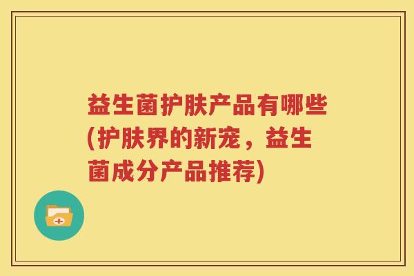 益生菌护肤产品有哪些(护肤界的新宠，益生菌成分产品推荐)