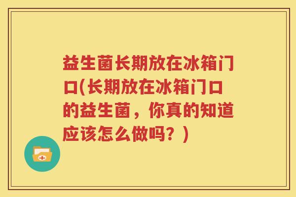 益生菌长期放在冰箱门口(长期放在冰箱门口的益生菌，你真的知道应该怎么做吗？)