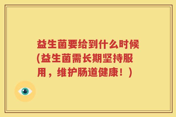 益生菌要给到什么时候(益生菌需长期坚持服用，维护肠道健康！)