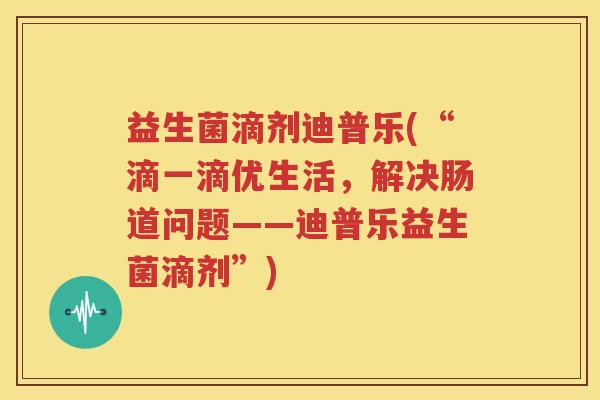 益生菌滴剂迪普乐(“滴一滴优生活，解决肠道问题——迪普乐益生菌滴剂”)
