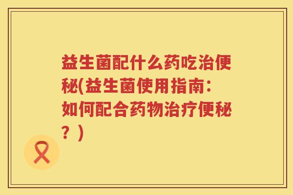 益生菌配什么药吃治便秘(益生菌使用指南：如何配合药物治疗便秘？)