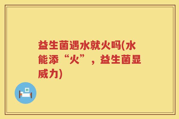 益生菌遇水就火吗(水能添“火”，益生菌显威力)