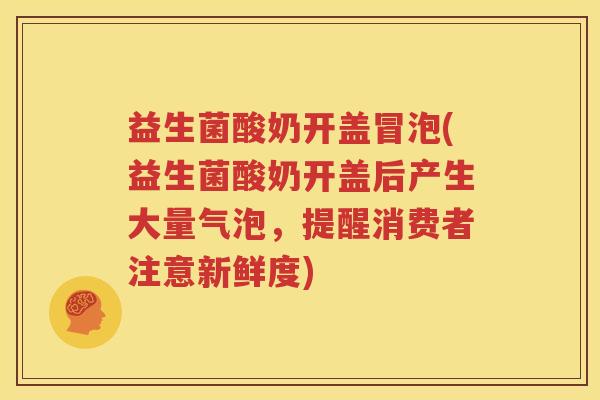 益生菌酸奶开盖冒泡(益生菌酸奶开盖后产生大量气泡，提醒消费者注意新鲜度)