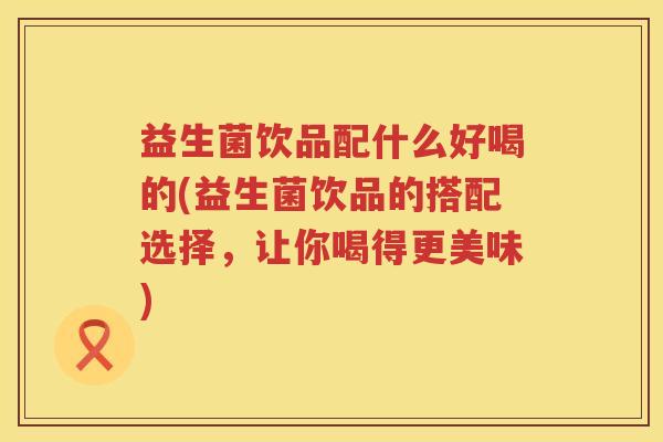 益生菌饮品配什么好喝的(益生菌饮品的搭配选择，让你喝得更美味)