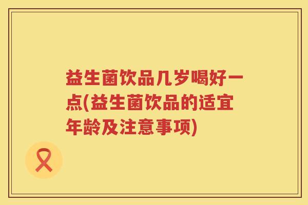益生菌饮品几岁喝好一点(益生菌饮品的适宜年龄及注意事项)