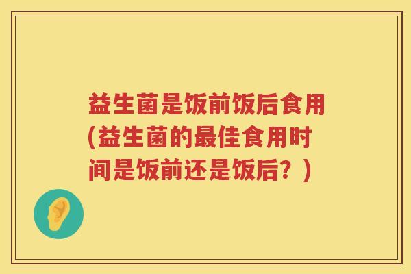 益生菌是饭前饭后食用(益生菌的最佳食用时间是饭前还是饭后？)