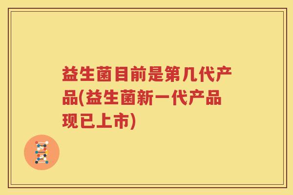 益生菌目前是第几代产品(益生菌新一代产品现已上市)