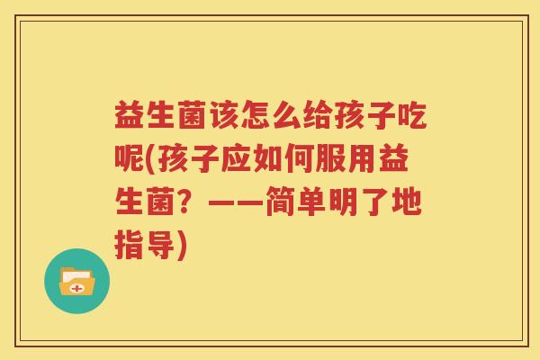 益生菌该怎么给孩子吃呢(孩子应如何服用益生菌？——简单明了地指导)