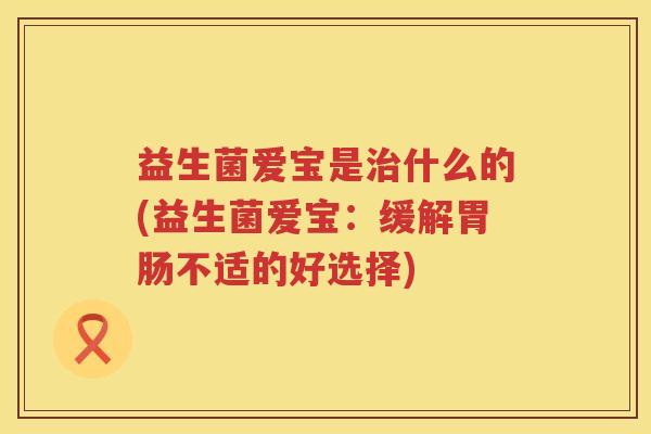 益生菌爱宝是治什么的(益生菌爱宝：缓解胃肠不适的好选择)