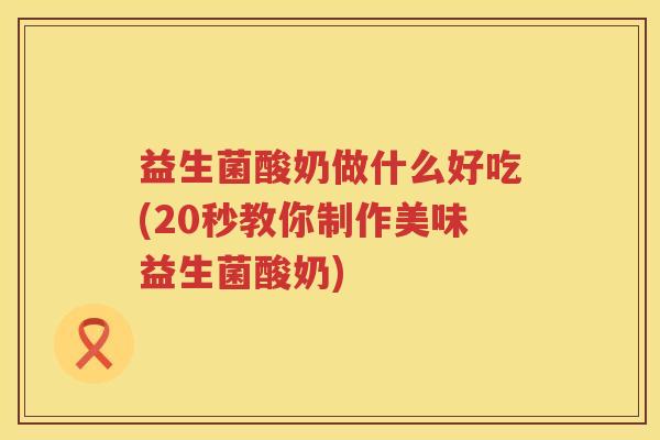 益生菌酸奶做什么好吃(20秒教你制作美味益生菌酸奶)