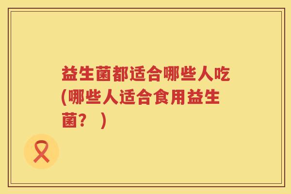 益生菌都适合哪些人吃(哪些人适合食用益生菌？ )