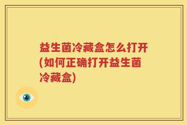 益生菌冷藏盒怎么打开(如何正确打开益生菌冷藏盒)
