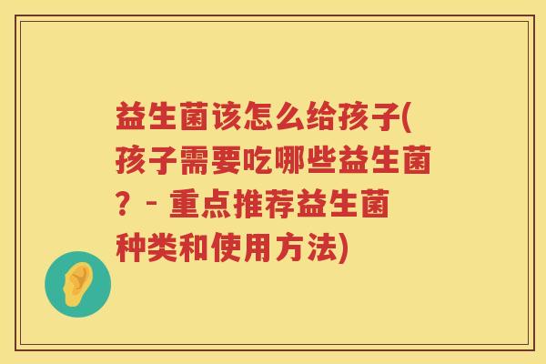 益生菌该怎么给孩子(孩子需要吃哪些益生菌？- 重点推荐益生菌种类和使用方法)