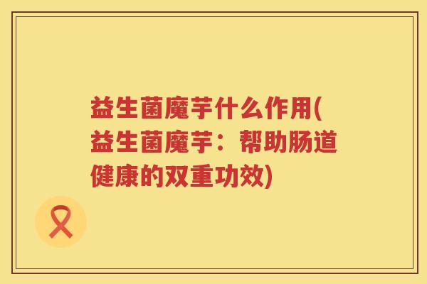 益生菌魔芋什么作用(益生菌魔芋：帮助肠道健康的双重功效)
