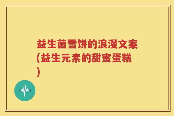 益生菌雪饼的浪漫文案(益生元素的甜蜜蛋糕)