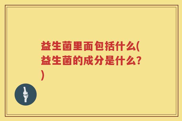 益生菌里面包括什么(益生菌的成分是什么？)