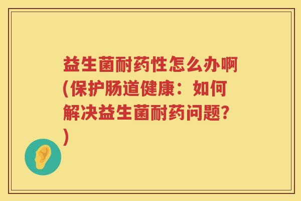益生菌耐药性怎么办啊(保护肠道健康：如何解决益生菌耐药问题？)