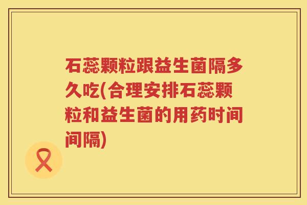 石蕊颗粒跟益生菌隔多久吃(合理安排石蕊颗粒和益生菌的用药时间间隔)