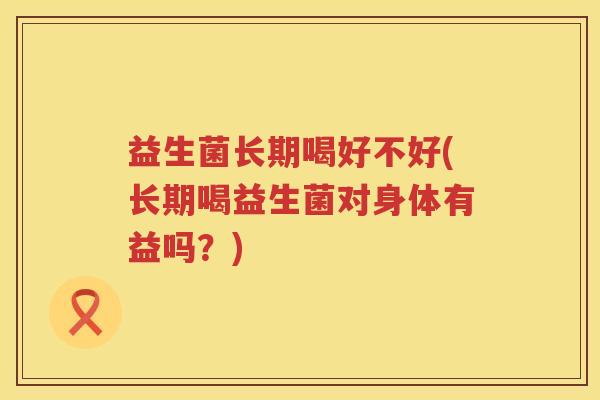 益生菌长期喝好不好(长期喝益生菌对身体有益吗？)
