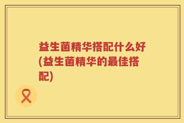 益生菌精华搭配什么好(益生菌精华的最佳搭配)