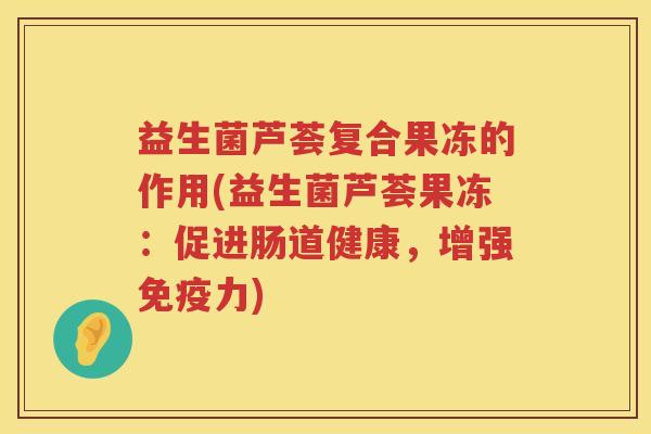 益生菌芦荟复合果冻的作用(益生菌芦荟果冻：促进肠道健康，增强免疫力)