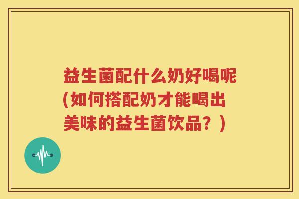 益生菌配什么奶好喝呢(如何搭配奶才能喝出美味的益生菌饮品？)