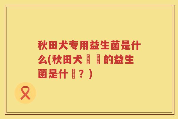 秋田犬专用益生菌是什么(秋田犬專屬的益生菌是什麼？)