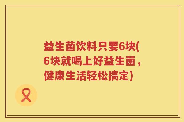 益生菌饮料只要6块(6块就喝上好益生菌，健康生活轻松搞定)