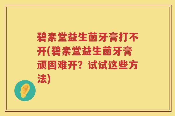 碧素堂益生菌牙膏打不开(碧素堂益生菌牙膏顽固难开？试试这些方法)