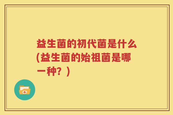 益生菌的初代菌是什么(益生菌的始祖菌是哪一种？)