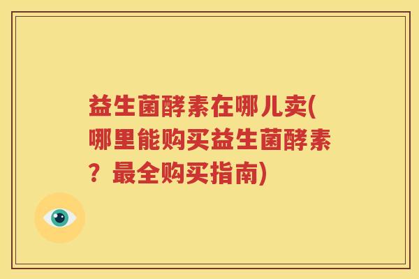 益生菌酵素在哪儿卖(哪里能购买益生菌酵素？最全购买指南)
