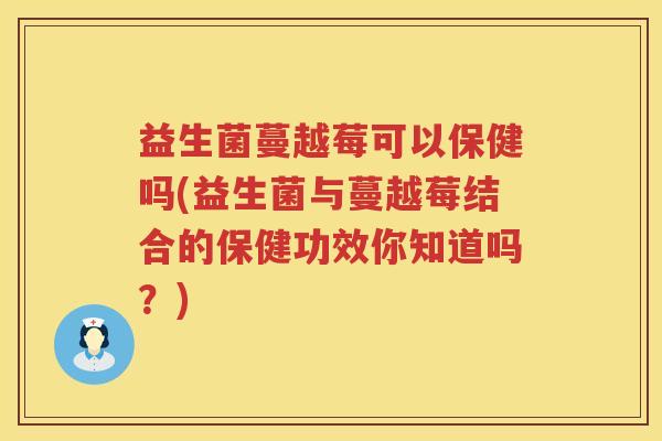 益生菌蔓越莓可以保健吗(益生菌与蔓越莓结合的保健功效你知道吗？)