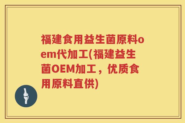 福建食用益生菌原料oem代加工(福建益生菌OEM加工，优质食用原料直供)