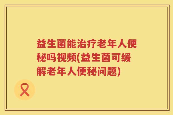 益生菌能治疗老年人便秘吗视频(益生菌可缓解老年人便秘问题)