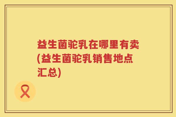 益生菌驼乳在哪里有卖(益生菌驼乳销售地点汇总)