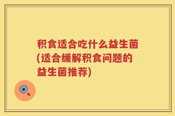 积食适合吃什么益生菌(适合缓解积食问题的益生菌推荐)