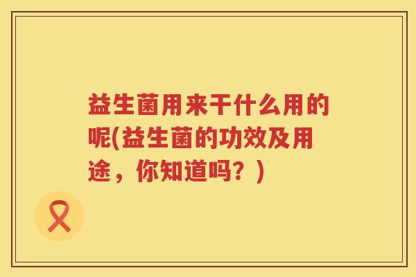 益生菌用来干什么用的呢(益生菌的功效及用途，你知道吗？)