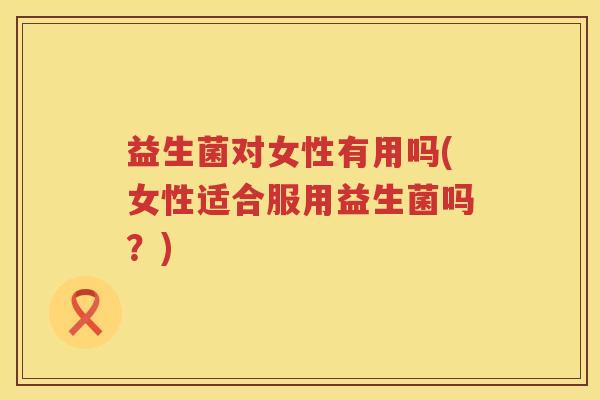益生菌对女性有用吗(女性适合服用益生菌吗？)