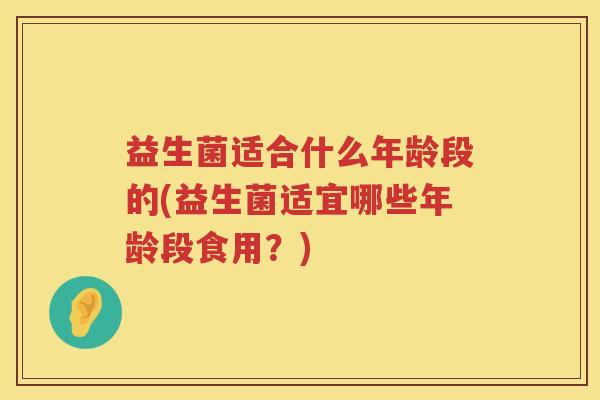 益生菌适合什么年龄段的(益生菌适宜哪些年龄段食用？)