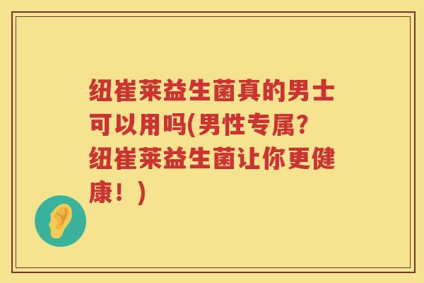 纽崔莱益生菌真的男士可以用吗(男性专属？纽崔莱益生菌让你更健康！)