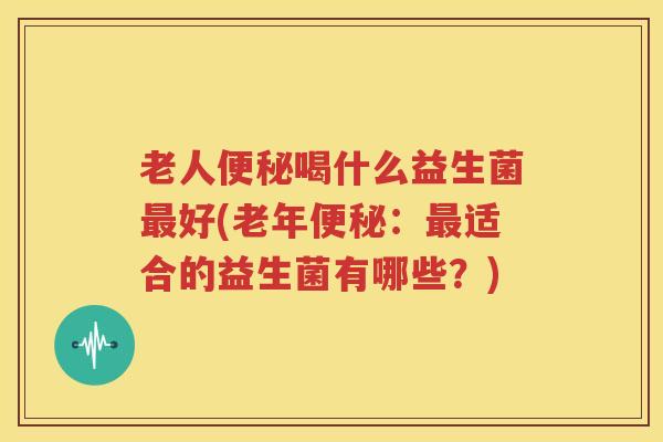 老人便秘喝什么益生菌最好(老年便秘：最适合的益生菌有哪些？)